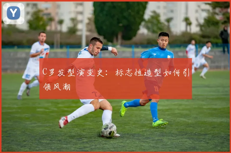 C罗发型演变史：标志性造型如何引领风潮