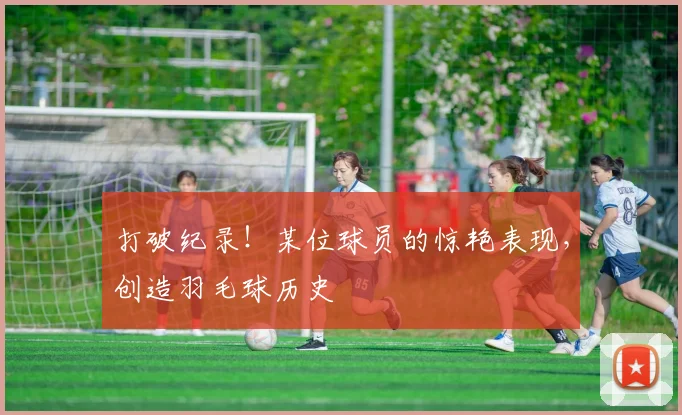 打破纪录!某位球员的惊艳表现,创造羽毛球历史