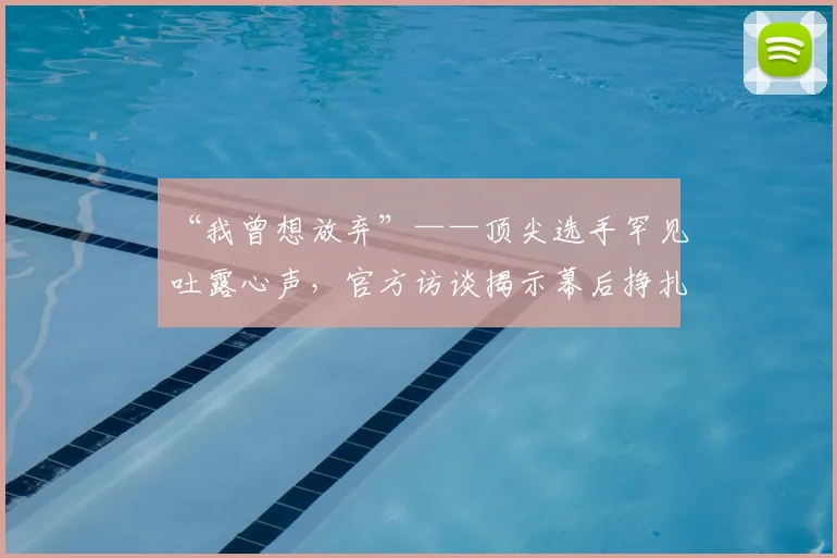 “我曾想放弃”——顶尖选手罕见吐露心声,官方访谈揭示幕后挣扎