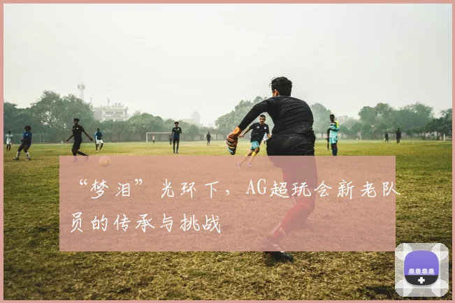 “梦泪”光环下,AG超玩会新老队员的传承与挑战