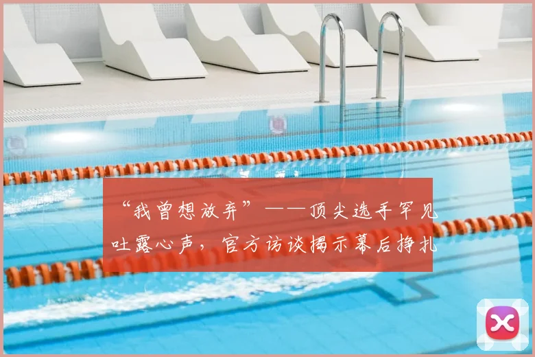 “我曾想放弃”——顶尖选手罕见吐露心声,官方访谈揭示幕后挣扎