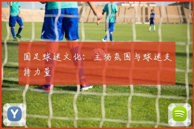 国足球迷文化:主场氛围与球迷支持力量